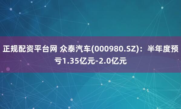 正规配资平台网 众泰汽车(000980.SZ)：半年度预亏1.35亿元-2.0亿元