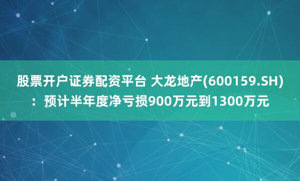 股票开户证券配资平台 大龙地产(600159.SH)：预计半年度净亏损900万元到1300万元