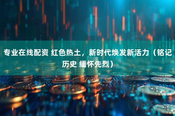 专业在线配资 红色热土，新时代焕发新活力（铭记历史 缅怀先烈）