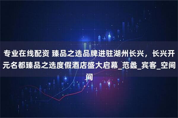 专业在线配资 臻品之选品牌进驻湖州长兴，长兴开元名都臻品之选度假酒店盛大启幕_范蠡_宾客_空间