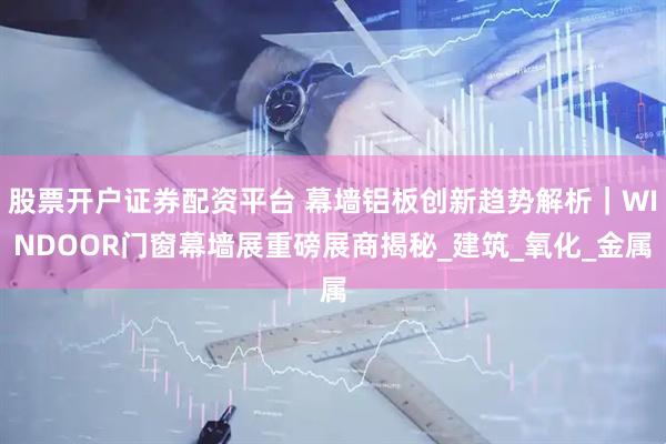 股票开户证券配资平台 幕墙铝板创新趋势解析｜WINDOOR门窗幕墙展重磅展商揭秘_建筑_氧化_金属