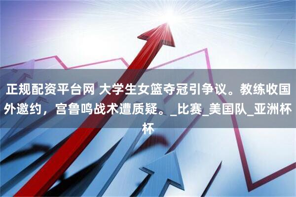正规配资平台网 大学生女篮夺冠引争议。教练收国外邀约，宫鲁鸣战术遭质疑。_比赛_美国队_亚洲杯