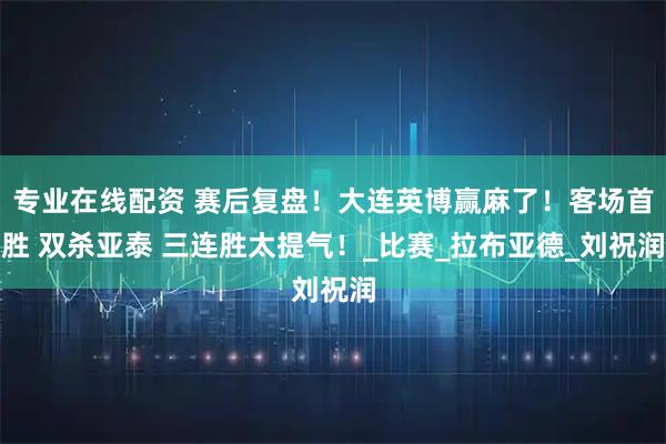 专业在线配资 赛后复盘！大连英博赢麻了！客场首胜 双杀亚泰 三连胜太提气！_比赛_拉布亚德_刘祝润