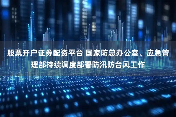 股票开户证券配资平台 国家防总办公室、应急管理部持续调度部署防汛防台风工作