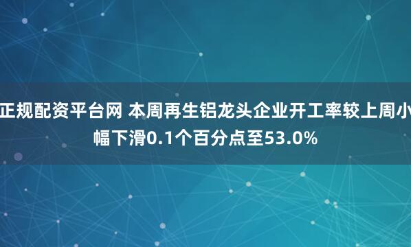正规配资平台网 本周再生铝龙头企业开工率较上周小幅下滑0.1个百分点至53.0%
