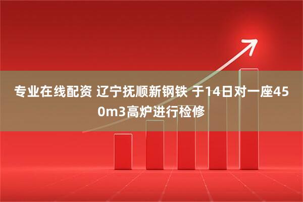 专业在线配资 辽宁抚顺新钢铁 于14日对一座450m3高炉进行检修