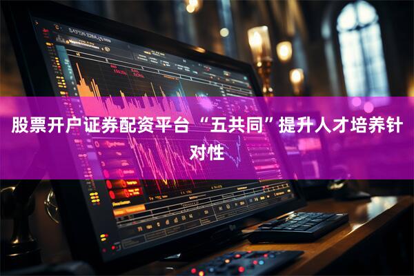 股票开户证券配资平台 “五共同”提升人才培养针对性