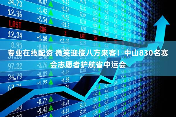 专业在线配资 微笑迎接八方来客！中山830名赛会志愿者护航省中运会