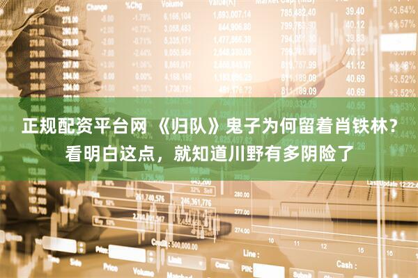 正规配资平台网 《归队》鬼子为何留着肖铁林？看明白这点，就知道川野有多阴险了