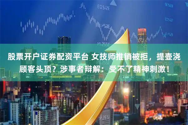 股票开户证券配资平台 女技师推销被拒，提壶浇顾客头顶？涉事者辩解：受不了精神刺激！