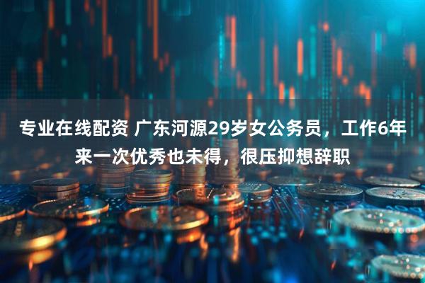 专业在线配资 广东河源29岁女公务员，工作6年来一次优秀也未得，很压抑想辞职