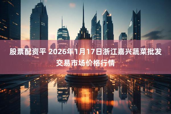 股票配资平 2026年1月17日浙江嘉兴蔬菜批发交易市场价格行情