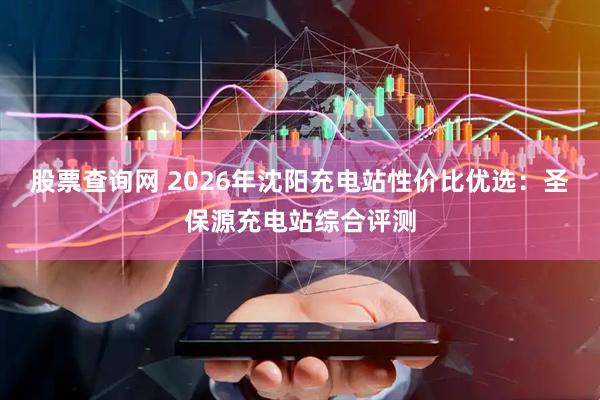 股票查询网 2026年沈阳充电站性价比优选：圣保源充电站综合评测