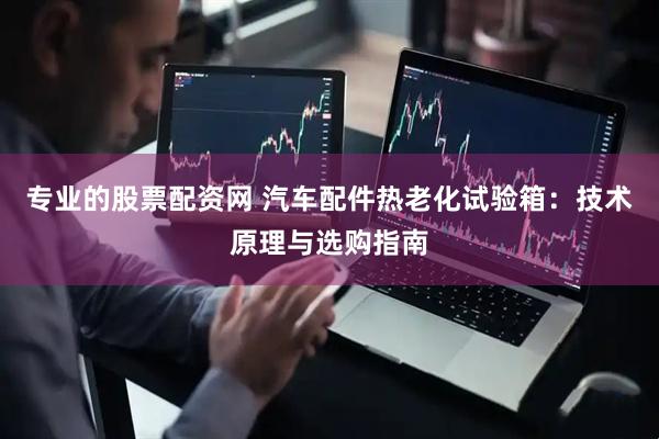 专业的股票配资网 汽车配件热老化试验箱：技术原理与选购指南